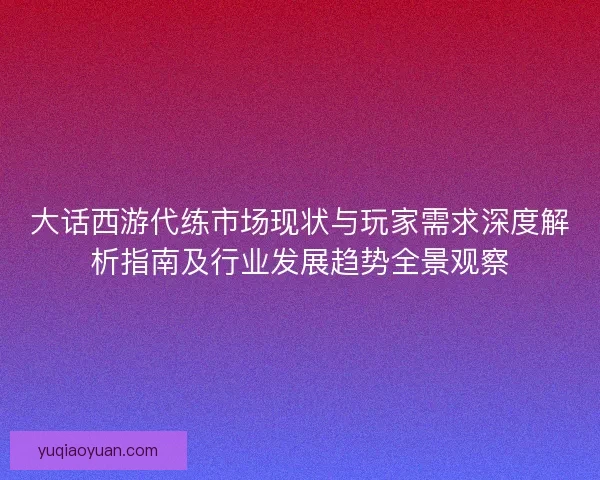 大话西游代练市场现状与玩家需求深度解析指南及行业发展趋势全景观察