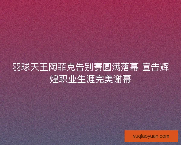 羽球天王陶菲克告别赛圆满落幕 宣告辉煌职业生涯完美谢幕