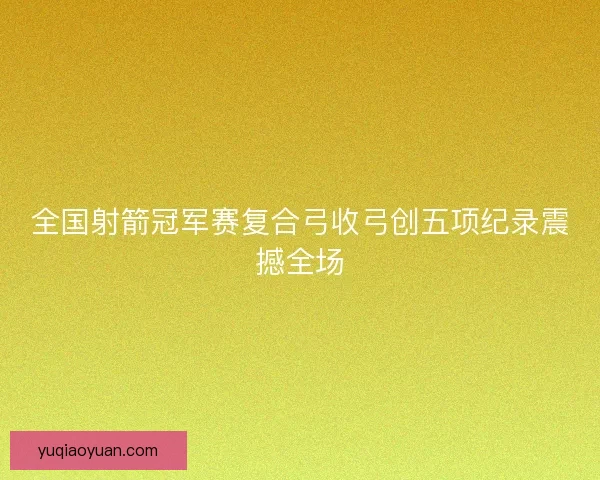 全国射箭冠军赛复合弓收弓创五项纪录震撼全场